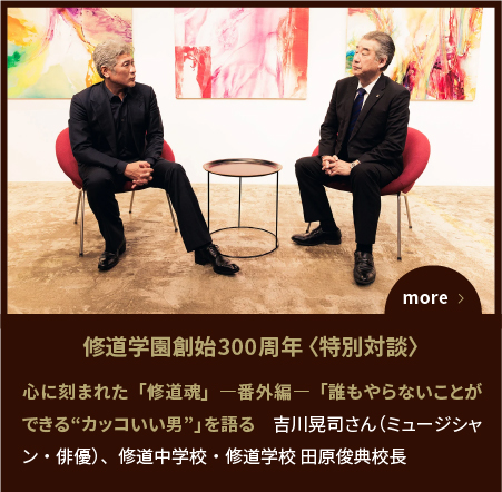 SPECIAL EDITION〈対談〉心に刻まれた「修道魂」―番外編―「誰もやらないことができる“カッコいい男”」を語る　吉川晃司さん（ミュージシャン・俳優）、修道中学校・修道学校 田原俊典校長